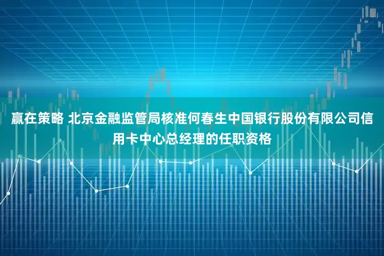 赢在策略 北京金融监管局核准何春生中国银行股份有限公司信用卡中心总经理的任职资格