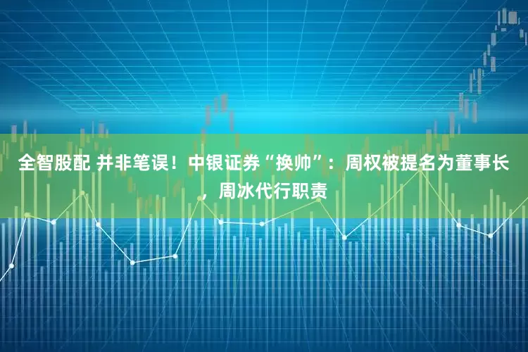 全智股配 并非笔误！中银证券“换帅”：周权被提名为董事长，周冰代行职责