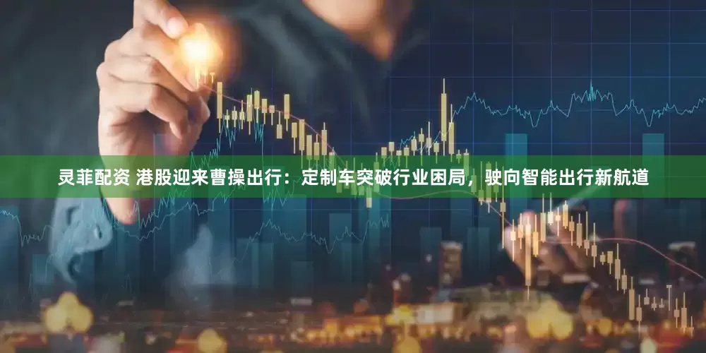 灵菲配资 港股迎来曹操出行：定制车突破行业困局，驶向智能出行新航道