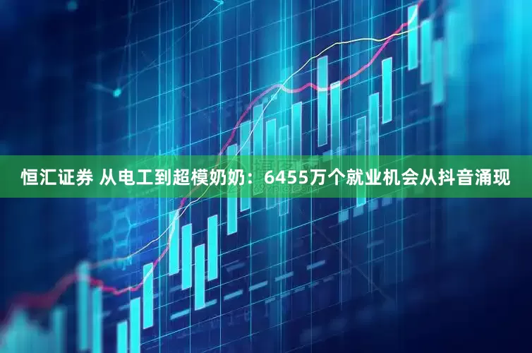 恒汇证券 从电工到超模奶奶：6455万个就业机会从抖音涌现