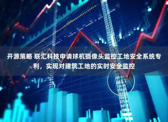 开源策略 联汇科技申请球机摄像头监控工地安全系统专利，实现对建筑工地的实时安全监控