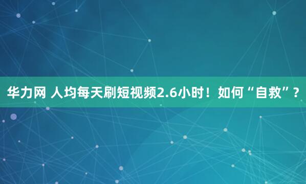 华力网 人均每天刷短视频2.6小时！如何“自救”？