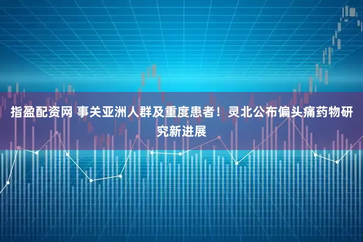 指盈配资网 事关亚洲人群及重度患者！灵北公布偏头痛药物研究新进展