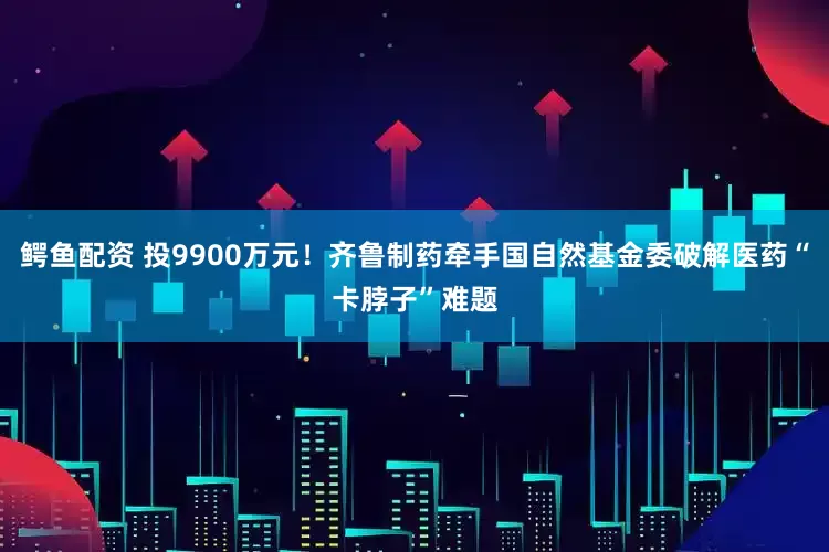 鳄鱼配资 投9900万元！齐鲁制药牵手国自然基金委破解医药“卡脖子”难题