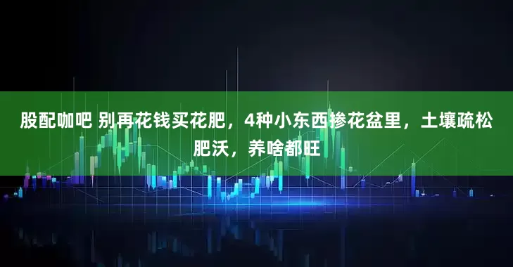 股配咖吧 别再花钱买花肥，4种小东西掺花盆里，土壤疏松肥沃，养啥都旺