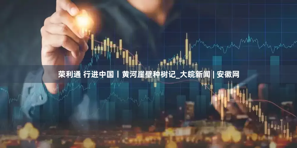 荣利通 行进中国丨黄河崖壁种树记_大皖新闻 | 安徽网