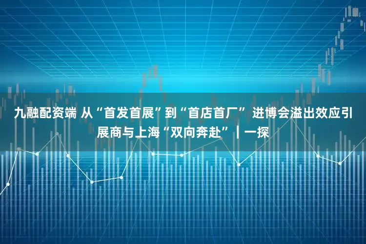 九融配资端 从“首发首展”到“首店首厂” 进博会溢出效应引展商与上海“双向奔赴”︱一探