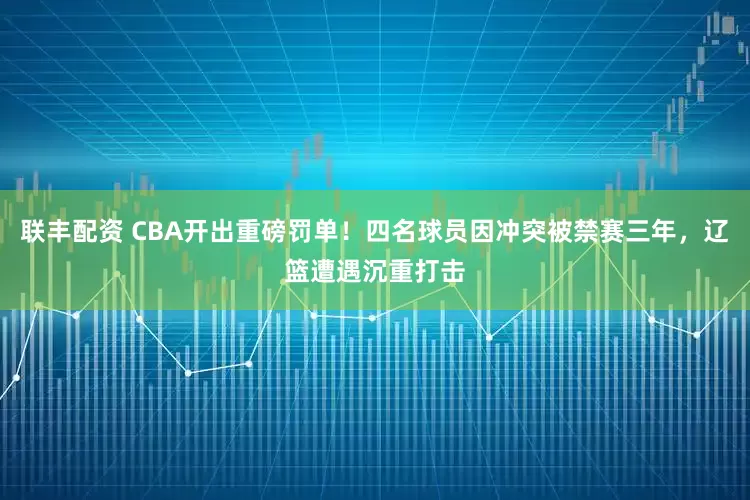 联丰配资 CBA开出重磅罚单！四名球员因冲突被禁赛三年，辽篮遭遇沉重打击
