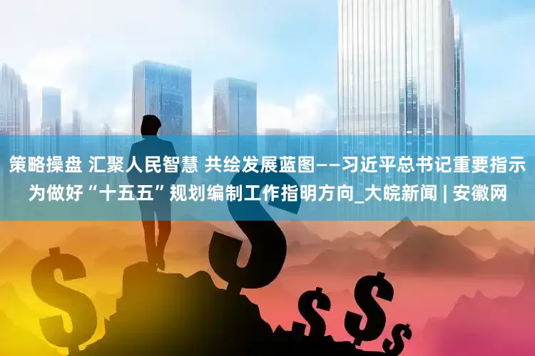 策略操盘 汇聚人民智慧 共绘发展蓝图——习近平总书记重要指示为做好“十五五”规划编制工作指明方向_大皖新闻 | 安徽网