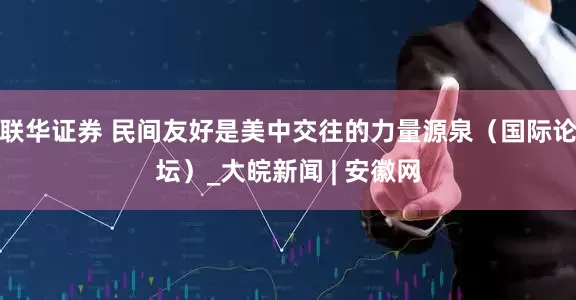 联华证券 民间友好是美中交往的力量源泉（国际论坛）_大皖新闻 | 安徽网