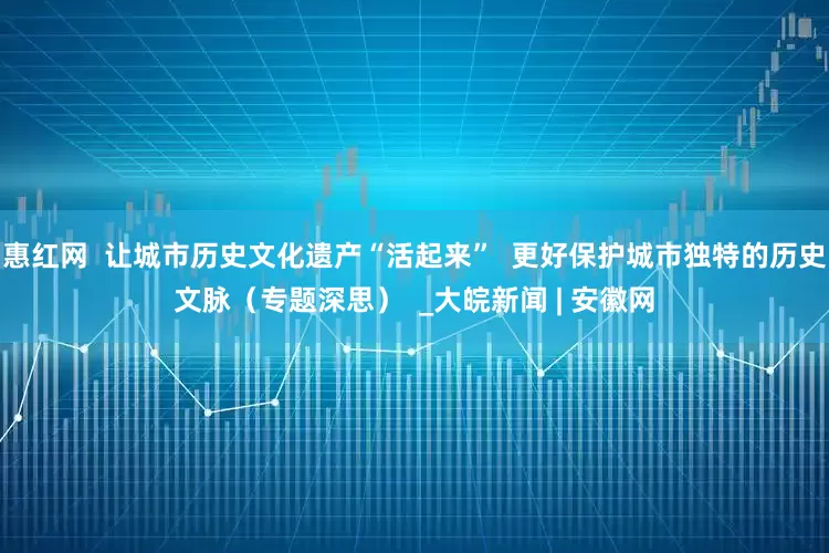 惠红网  让城市历史文化遗产“活起来”  更好保护城市独特的历史文脉（专题深思）  _大皖新闻 | 安徽网