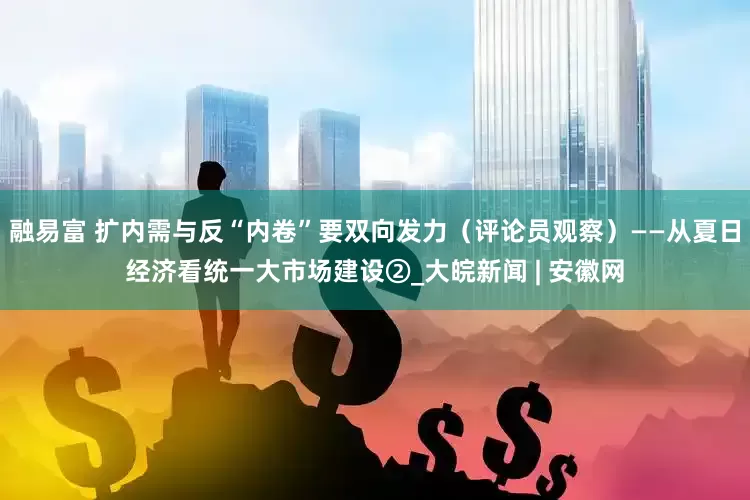 融易富 扩内需与反“内卷”要双向发力（评论员观察）——从夏日经济看统一大市场建设②_大皖新闻 | 安徽网