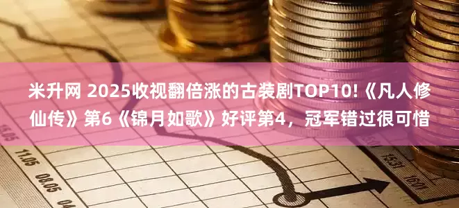 米升网 2025收视翻倍涨的古装剧TOP10!《凡人修仙传》第6《锦月如歌》好评第4，冠军错过很可惜