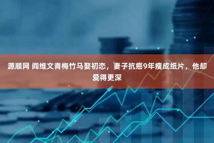 源顺网 阎维文青梅竹马娶初恋，妻子抗癌9年瘦成纸片，他却爱得更深