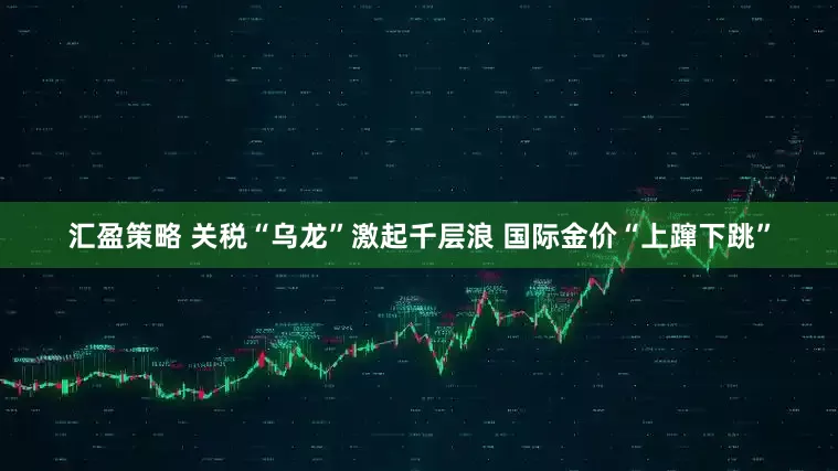 汇盈策略 关税“乌龙”激起千层浪 国际金价“上蹿下跳”