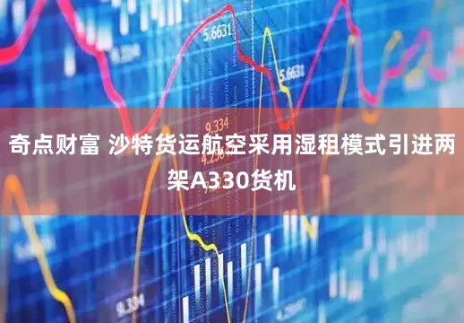 奇点财富 沙特货运航空采用湿租模式引进两架A330货机