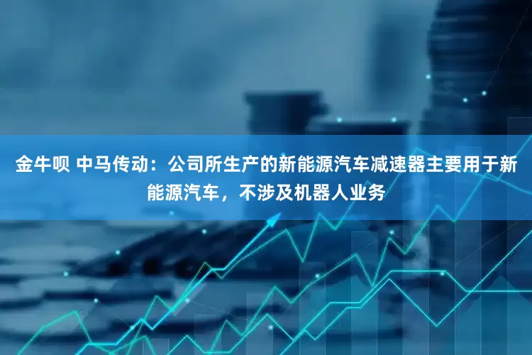 金牛呗 中马传动：公司所生产的新能源汽车减速器主要用于新能源汽车，不涉及机器人业务