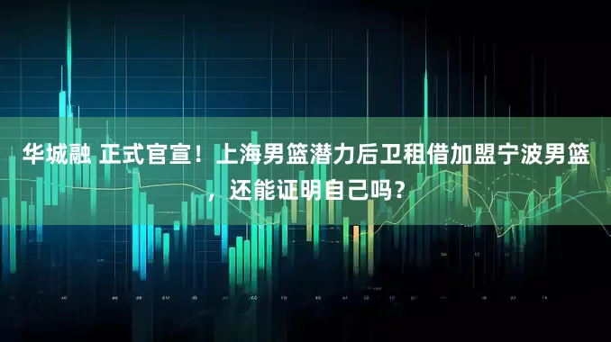 华城融 正式官宣！上海男篮潜力后卫租借加盟宁波男篮，还能证明自己吗？