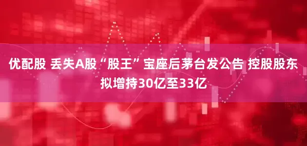 优配股 丢失A股“股王”宝座后茅台发公告 控股股东拟增持30亿至33亿