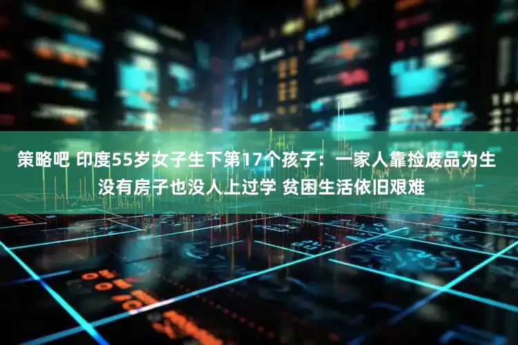 策略吧 印度55岁女子生下第17个孩子：一家人靠捡废品为生  没有房子也没人上过学 贫困生活依旧艰难