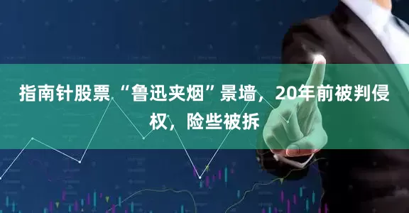 指南针股票 “鲁迅夹烟”景墙，20年前被判侵权，险些被拆