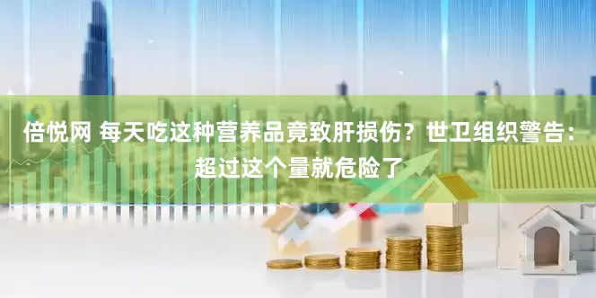 倍悦网 每天吃这种营养品竟致肝损伤？世卫组织警告：超过这个量就危险了