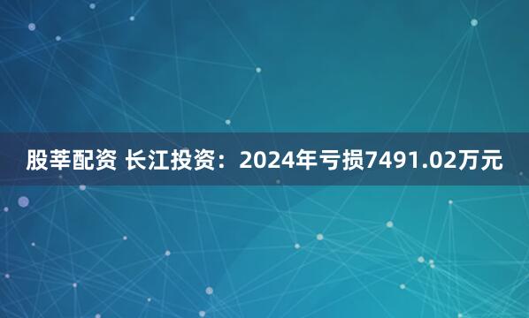 股莘配资 长江投资：2024年亏损7491.02万元