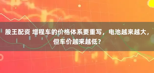 股王配资 增程车的价格体系要重写，电池越来越大，但车价越来越低？