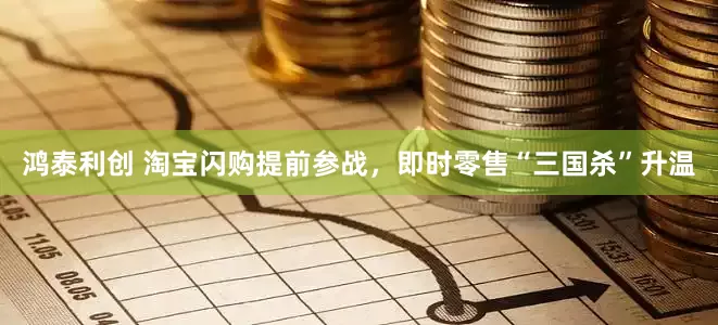 鸿泰利创 淘宝闪购提前参战，即时零售“三国杀”升温