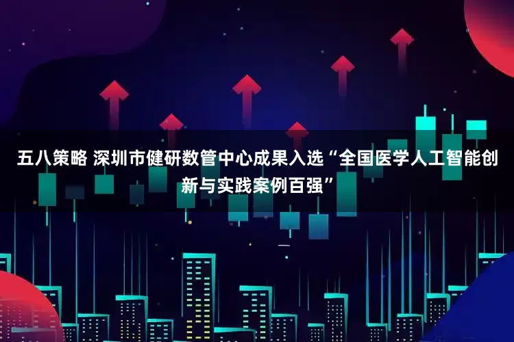 五八策略 深圳市健研数管中心成果入选“全国医学人工智能创新与实践案例百强”