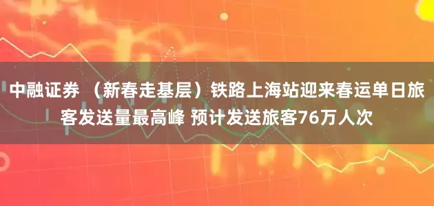 中融证券 （新春走基层）铁路上海站迎来春运单日旅客发送量最高峰 预计发送旅客76万人次