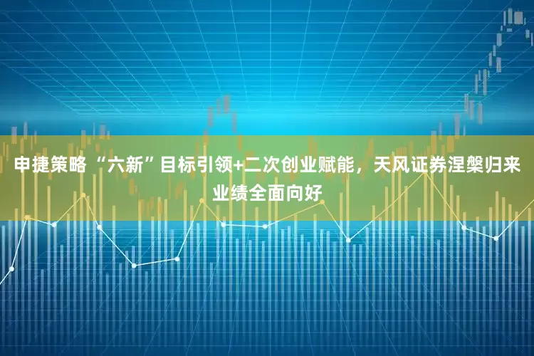 申捷策略 “六新”目标引领+二次创业赋能，天风证券涅槃归来业绩全面向好
