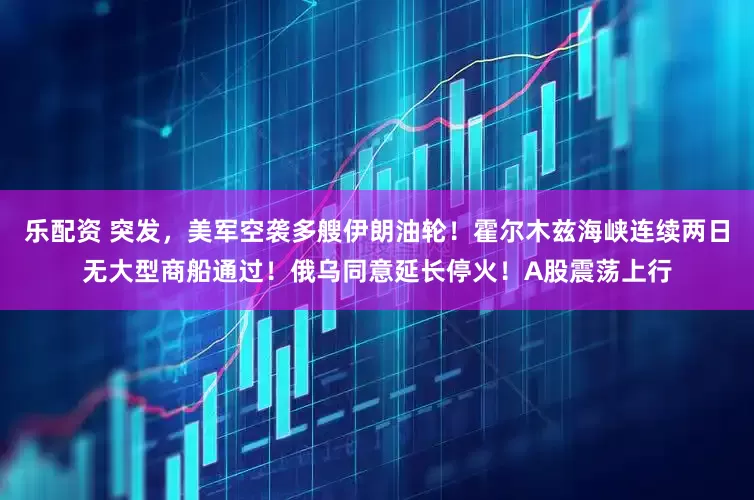 乐配资 突发，美军空袭多艘伊朗油轮！霍尔木兹海峡连续两日无大型商船通过！俄乌同意延长停火！A股震荡上行