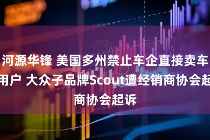 河源华锋 美国多州禁止车企直接卖车给用户 大众子品牌Scout遭经销商协会起诉